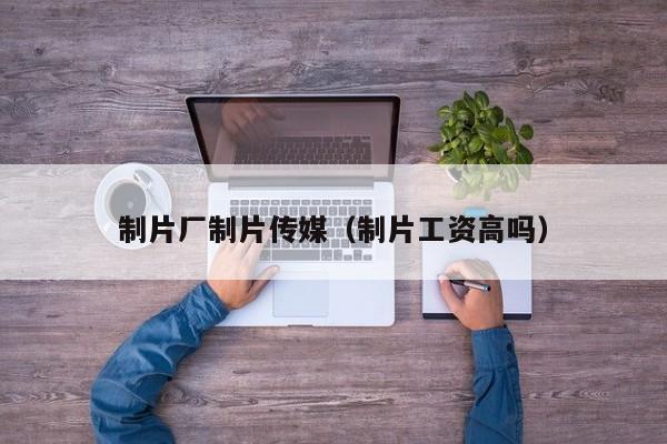 制片厂制片传媒（制片工资高吗）