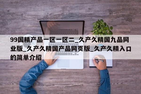 99国精产品一区一区二_久产久精国九品网业版_久产久精国产品网页版_久产久精入口的简单介绍