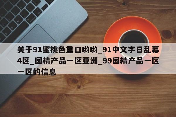 关于91蜜桃色重口哟哟_91中文字日乱幕4区_国精产品一区亚洲_99国精产品一区一区的信息