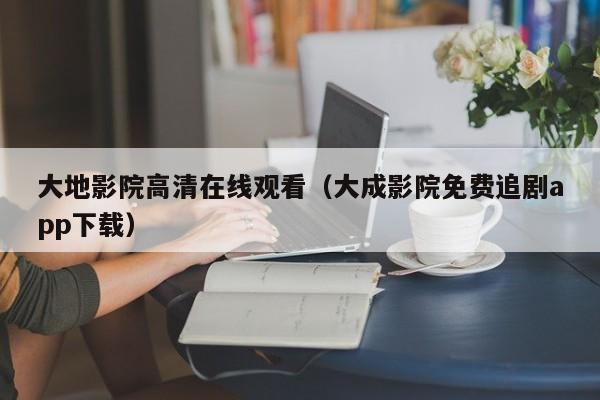 大地影院高清在线观看（大成影院免费追剧app下载）