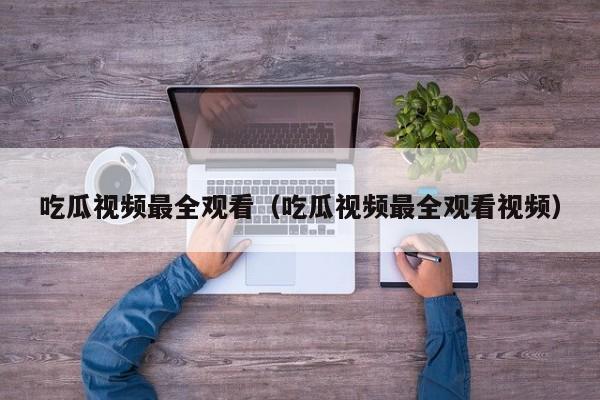 吃瓜视频最全观看（吃瓜视频最全观看视频）