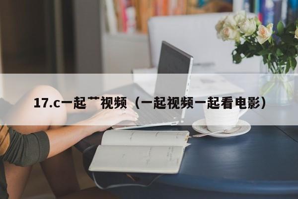 17.c一起艹视频（一起视频一起看电影）
