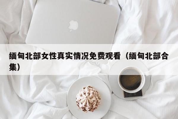 缅甸北部女性真实情况免费观看（缅甸北部合集）