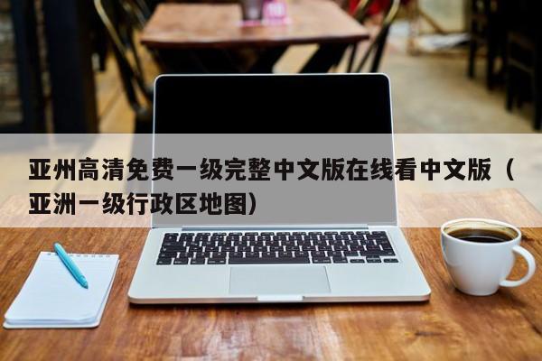 亚州高清免费一级完整中文版在线看中文版（亚洲一级行政区地图）