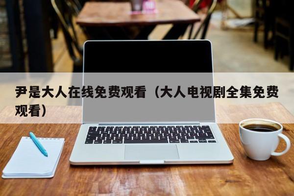 尹是大人在线免费观看（大人电视剧全集免费观看）