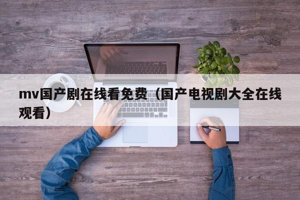 mv国产剧在线看免费（国产电视剧大全在线观看）