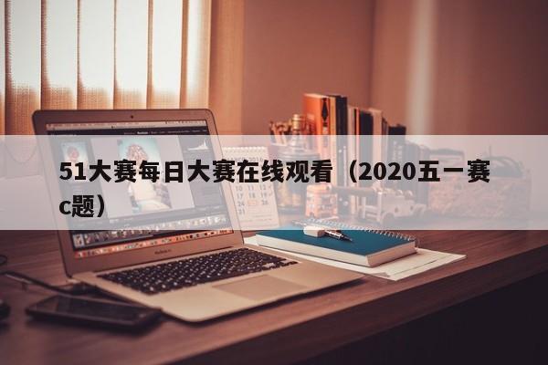 51大赛每日大赛在线观看（2020五一赛c题）