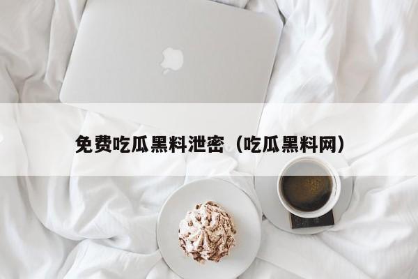 免费吃瓜黑料泄密（吃瓜黑料网）