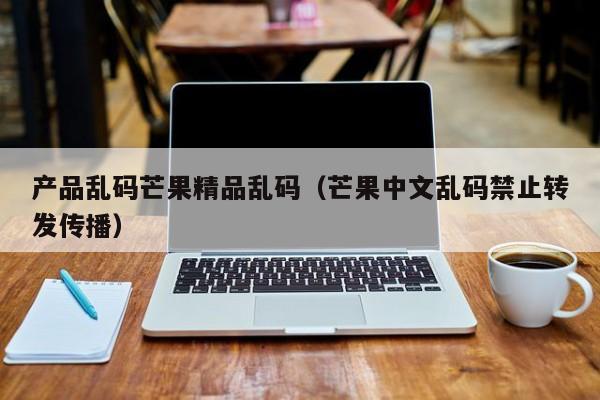 产品乱码芒果精品乱码（芒果中文乱码禁止转发传播）