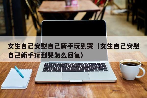 女生自己安慰自己新手玩到哭（女生自己安慰自己新手玩到哭怎么回复）